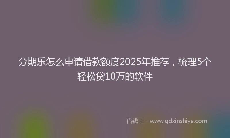 分期乐怎么申请借款额度2025年推荐，梳理5个轻松贷10万的软件