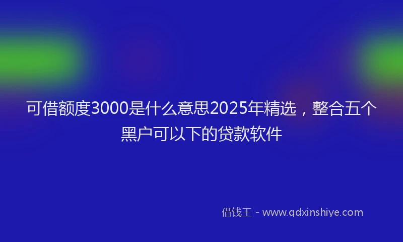 可借额度3000是什么意思2025年精选，整合五个黑户可以下的贷款软件