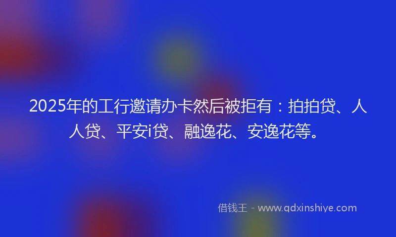 2025年的工行邀请办卡然后被拒有：拍拍贷、人人贷、平安i贷、融逸花、安逸花等。