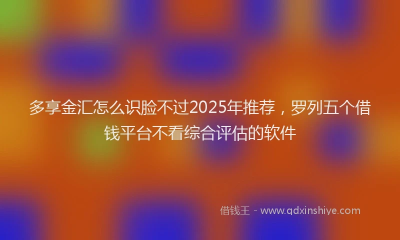多享金汇怎么识脸不过2025年推荐，罗列五个借钱平台不看综合评估的软件