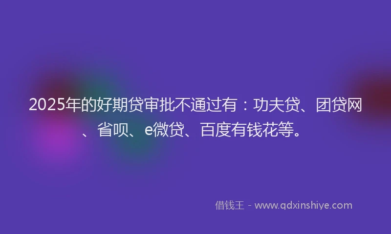 2025年的好期贷审批不通过有：功夫贷、团贷网、省呗、e微贷、百度有钱花等。