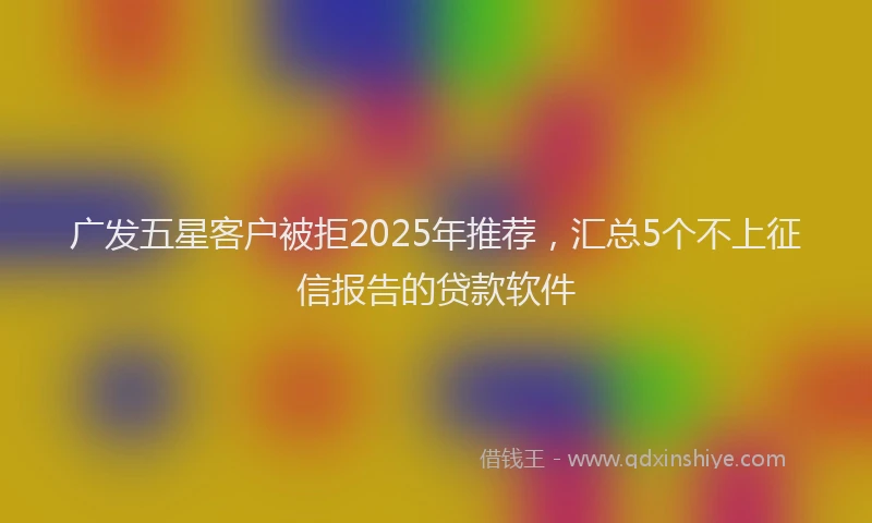 广发五星客户被拒2025年推荐，汇总5个不上征信报告的贷款软件