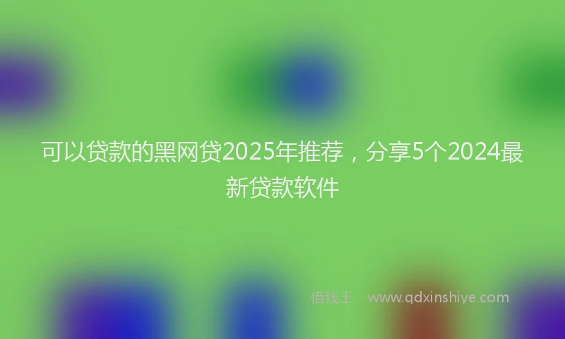 可以贷款的黑网贷2025年推荐，分享5个2024最新贷款软件