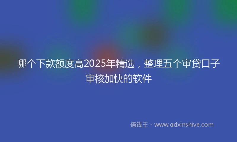 哪个下款额度高2025年精选，整理五个审贷口子审核加快的软件