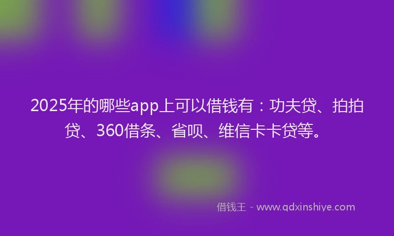 2025年的哪些app上可以借钱有：功夫贷、拍拍贷、360借条、省呗、维信卡卡贷等。