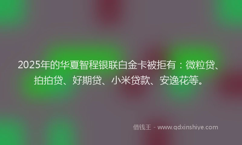 2025年的华夏智程银联白金卡被拒有：微粒贷、拍拍贷、好期贷、小米贷款、安逸花等。