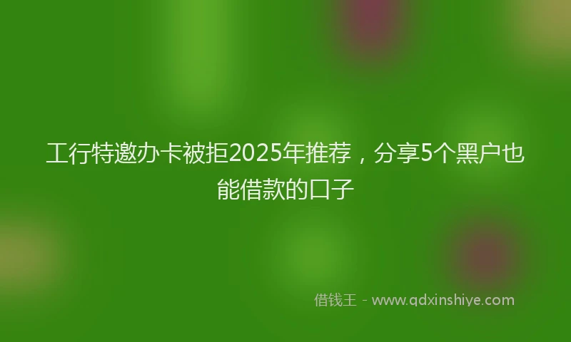工行特邀办卡被拒2025年推荐，分享5个黑户也能借款的口子