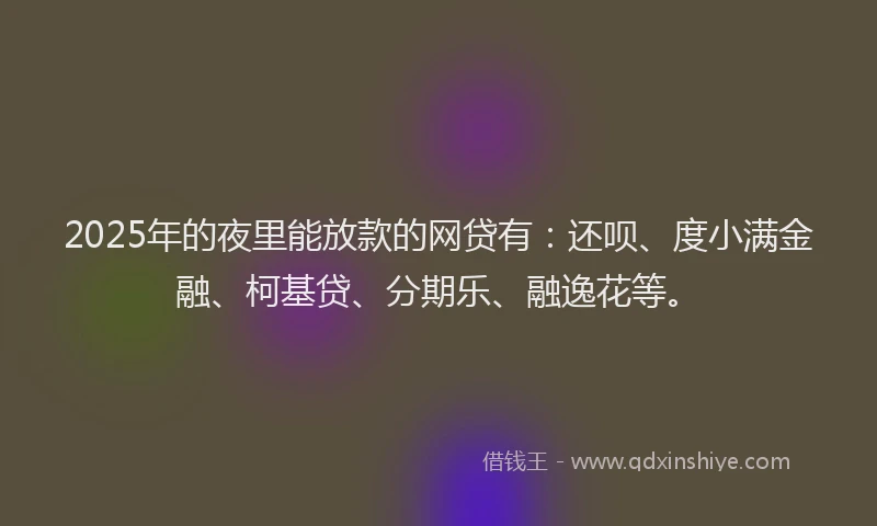 2025年的夜里能放款的网贷有：还呗、度小满金融、柯基贷、分期乐、融逸花等。