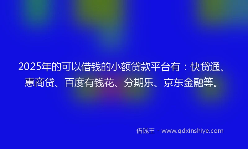 2025年的可以借钱的小额贷款平台有：快贷通、惠商贷、百度有钱花、分期乐、京东金融等。