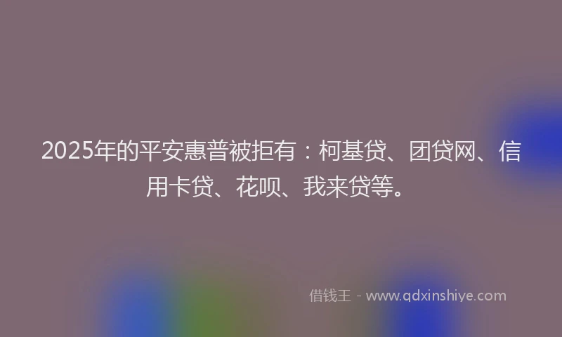 2025年的平安惠普被拒有：柯基贷、团贷网、信用卡贷、花呗、我来贷等。