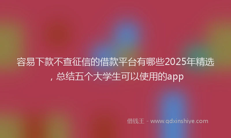 容易下款不查征信的借款平台有哪些2025年精选，总结五个大学生可以使用的app