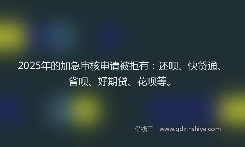 2025年的加急审核申请被拒有：还呗、快贷通、省呗、好期贷、花呗等。