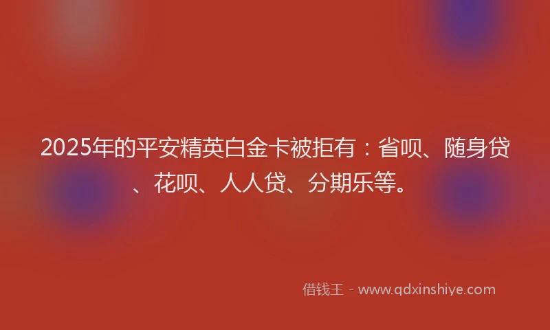 2025年的平安精英白金卡被拒有：省呗、随身贷、花呗、人人贷、分期乐等。