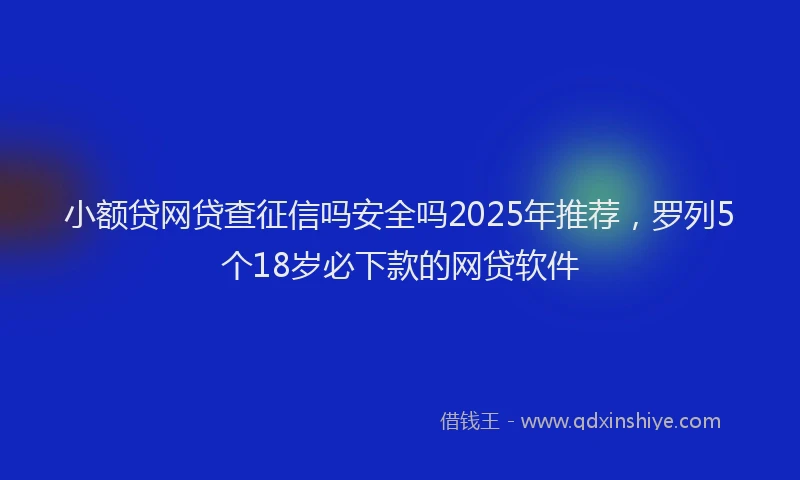 小额贷网贷查征信吗安全吗2025年推荐，罗列5个18岁必下款的网贷软件