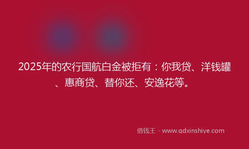 2025年的农行国航白金被拒有：你我贷、洋钱罐、惠商贷、替你还、安逸花等。