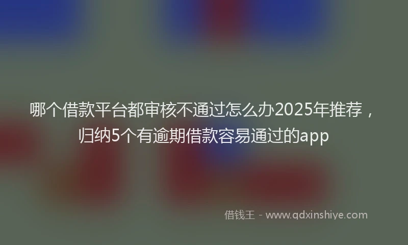 哪个借款平台都审核不通过怎么办2025年推荐，归纳5个有逾期借款容易通过的app