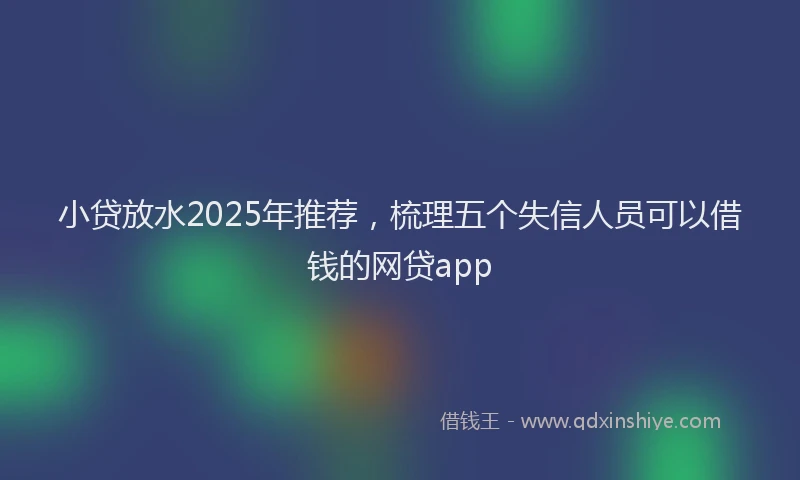 小贷放水2025年推荐，梳理五个失信人员可以借钱的网贷app
