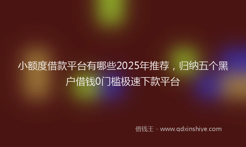 小额度借款平台有哪些2025年推荐，归纳五个黑户借钱0门槛极速下款平台