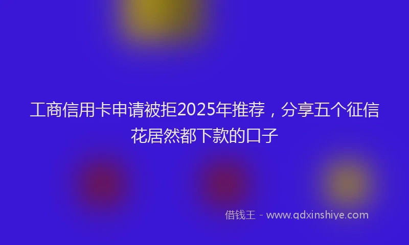 工商信用卡申请被拒2025年推荐，分享五个征信花居然都下款的口子