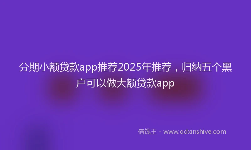 分期小额贷款app推荐2025年推荐，归纳五个黑户可以做大额贷款app