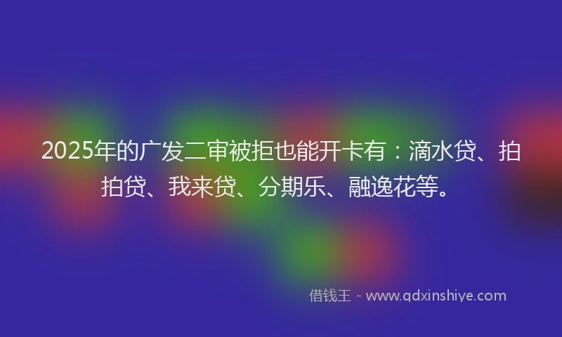 2025年的广发二审被拒也能开卡有：滴水贷、拍拍贷、我来贷、分期乐、融逸花等。