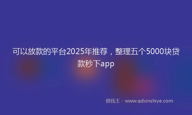 可以放款的平台2025年推荐，整理五个5000块贷款秒下app