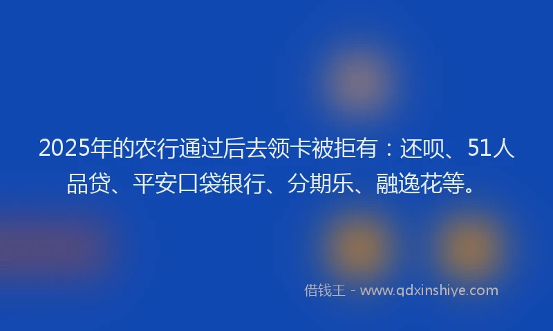 2025年的农行通过后去领卡被拒有：还呗、51人品贷、平安口袋银行、分期乐、融逸花等。