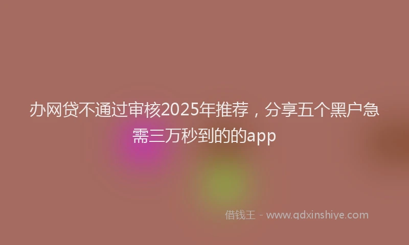 办网贷不通过审核2025年推荐，分享五个黑户急需三万秒到的的app