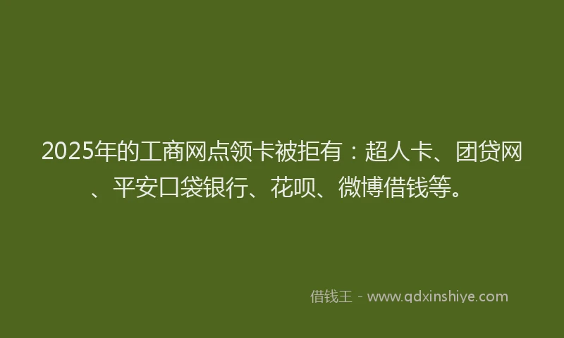2025年的工商网点领卡被拒有：超人卡、团贷网、平安口袋银行、花呗、微博借钱等。