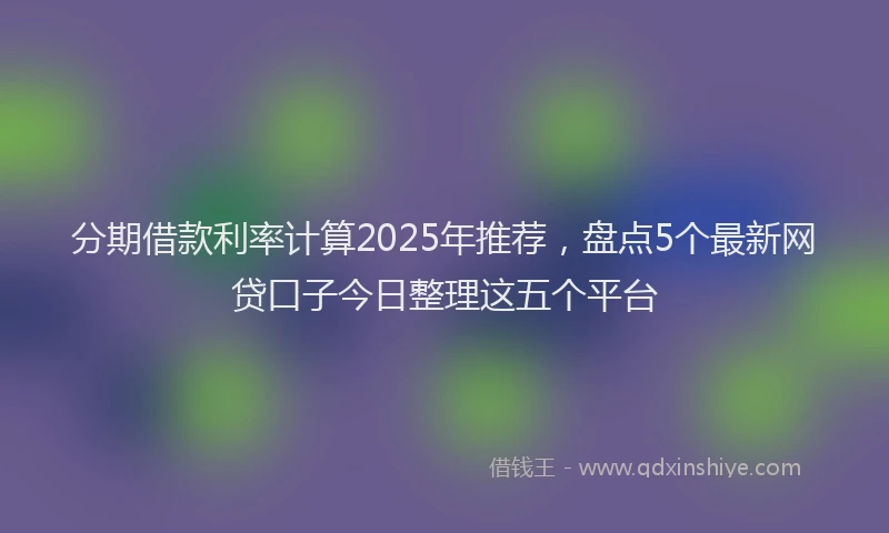分期借款利率计算2025年推荐，盘点5个最新网贷口子今日整理这五个平台