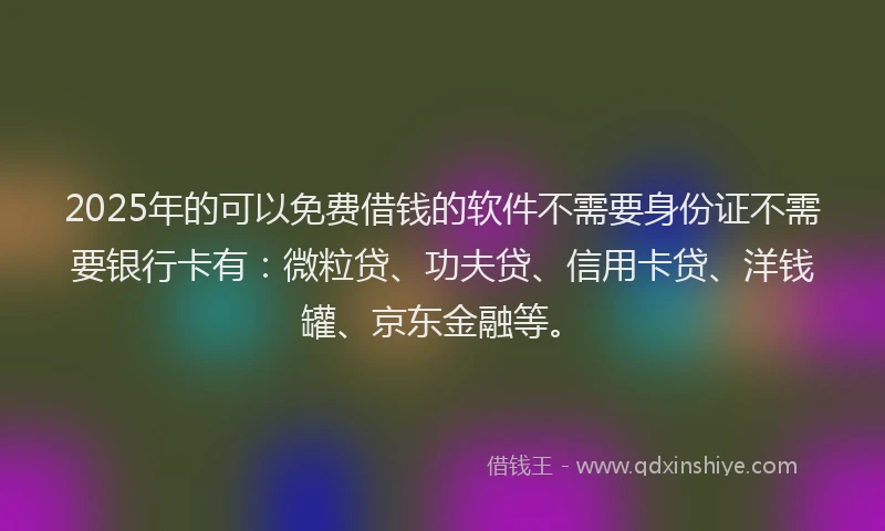 2025年的可以免费借钱的软件不需要身份证不需要银行卡有：微粒贷、功夫贷、信用卡贷、洋钱罐、京东金融等。