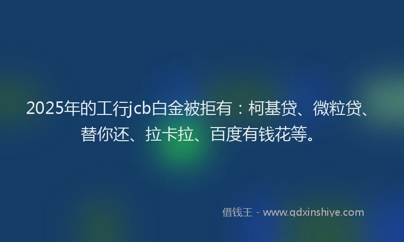 2025年的工行jcb白金被拒有：柯基贷、微粒贷、替你还、拉卡拉、百度有钱花等。