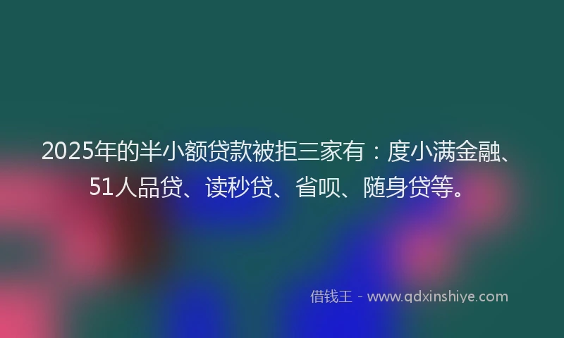 2025年的半小额贷款被拒三家有：度小满金融、51人品贷、读秒贷、省呗、随身贷等。
