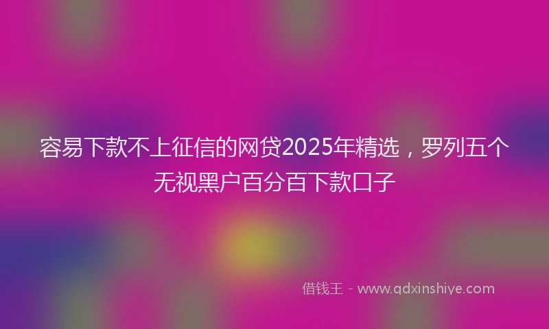 容易下款不上征信的网贷2025年精选，罗列五个无视黑户百分百下款口子
