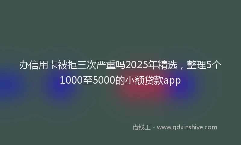 办信用卡被拒三次严重吗2025年精选，整理5个1000至5000的小额贷款app