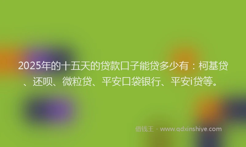 2025年的十五天的贷款口子能贷多少有：柯基贷、还呗、微粒贷、平安口袋银行、平安i贷等。