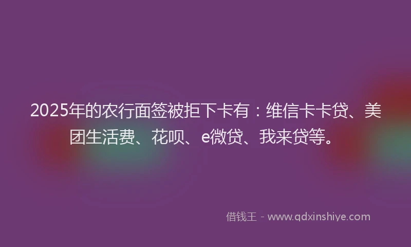 2025年的农行面签被拒下卡有：维信卡卡贷、美团生活费、花呗、e微贷、我来贷等。