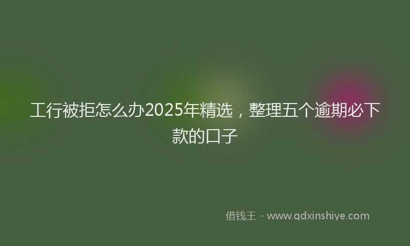 工行被拒怎么办2025年精选，整理五个逾期必下款的口子