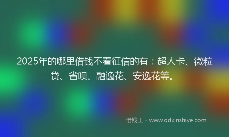 2025年的哪里借钱不看征信的有：超人卡、微粒贷、省呗、融逸花、安逸花等。