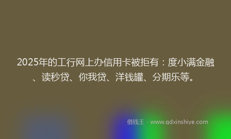 2025年的工行网上办信用卡被拒有：度小满金融、读秒贷、你我贷、洋钱罐、分期乐等。