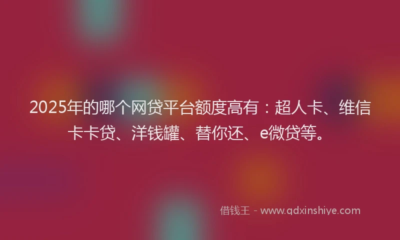 2025年的哪个网贷平台额度高有：超人卡、维信卡卡贷、洋钱罐、替你还、e微贷等。
