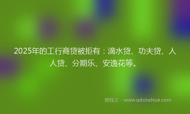 2025年的工行商贷被拒有：滴水贷、功夫贷、人人贷、分期乐、安逸花等。