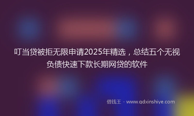叮当贷被拒无限申请2025年精选，总结五个无视负债快速下款长期网贷的软件