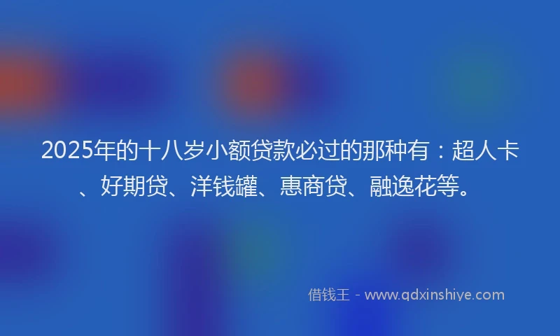 2025年的十八岁小额贷款必过的那种有：超人卡、好期贷、洋钱罐、惠商贷、融逸花等。