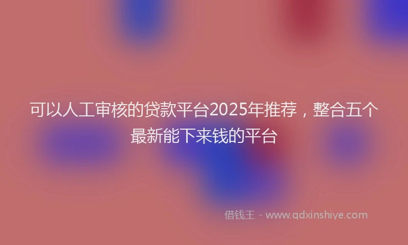 可以人工审核的贷款平台2025年推荐，整合五个最新能下来钱的平台