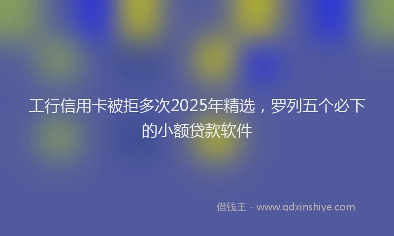工行信用卡被拒多次2025年精选，罗列五个必下的小额贷款软件
