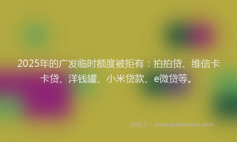 2025年的广发临时额度被拒有：拍拍贷、维信卡卡贷、洋钱罐、小米贷款、e微贷等。