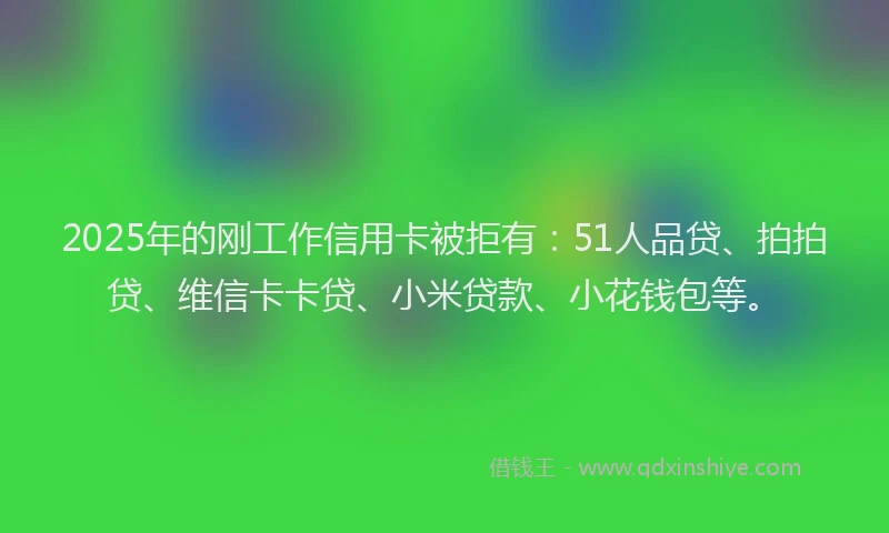 2025年的刚工作信用卡被拒有：51人品贷、拍拍贷、维信卡卡贷、小米贷款、小花钱包等。
