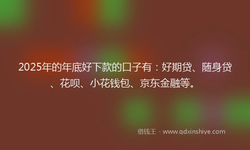 2025年的年底好下款的口子有：好期贷、随身贷、花呗、小花钱包、京东金融等。
