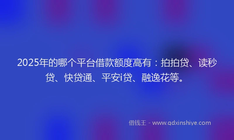 2025年的哪个平台借款额度高有：拍拍贷、读秒贷、快贷通、平安i贷、融逸花等。